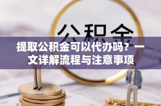 都匀提取公积金可以代办吗？一文详解流程与注意事项