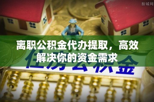都匀离职公积金代办提取，高效解决你的资金需求