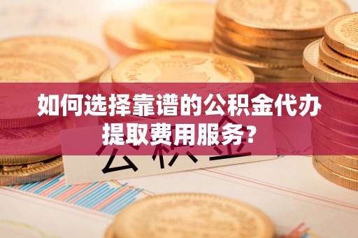 都匀如何选择靠谱的公积金代办提取费用服务？
