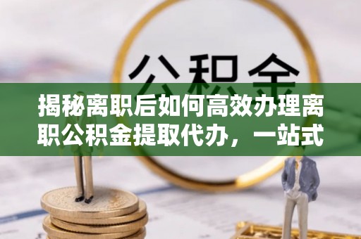 都匀揭秘离职后如何高效办理离职公积金提取代办，一站式服务全解析