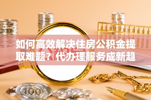都匀如何高效解决住房公积金提取难题？代办理服务成新趋势