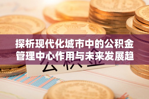 都匀探析现代化城市中的公积金管理中心作用与未来发展趋势