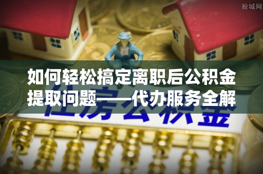 都匀如何轻松搞定离职后公积金提取问题——代办服务全解析