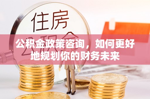 都匀公积金政策咨询，如何更好地规划你的财务未来