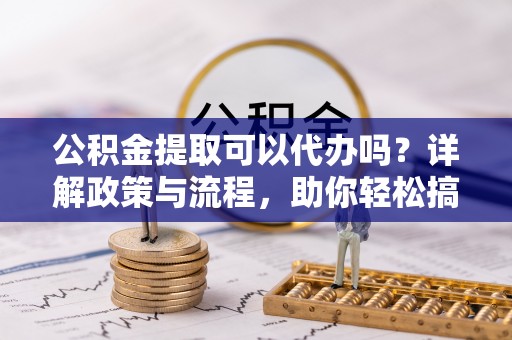 都匀公积金提取可以代办吗？详解政策与流程，助你轻松搞定！