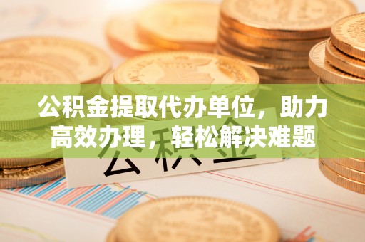 都匀公积金提取代办单位，助力高效办理，轻松解决难题