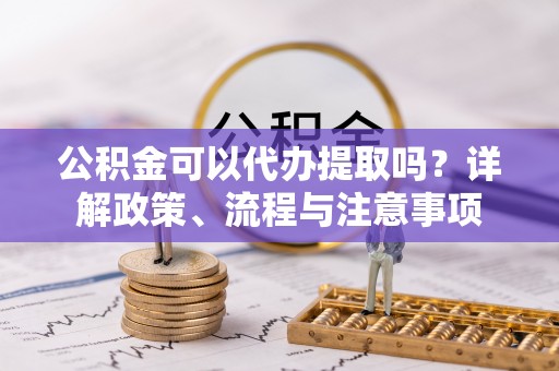 都匀公积金可以代办提取吗？详解政策、流程与注意事项