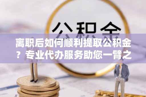 都匀离职后如何顺利提取公积金？专业代办服务助您一臂之力