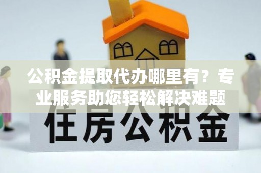 都匀公积金提取代办哪里有？专业服务助您轻松解决难题