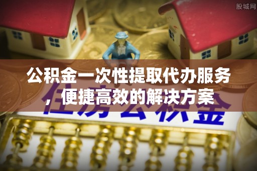 都匀公积金一次性提取代办服务，便捷高效的解决方案