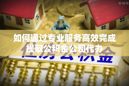 都匀如何通过专业服务高效完成提取公积金公司代办