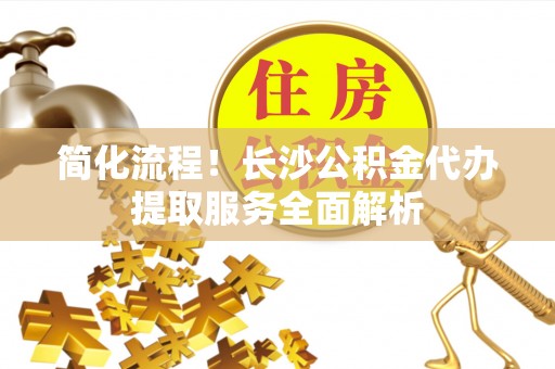都匀简化流程！长沙公积金代办提取服务全面解析